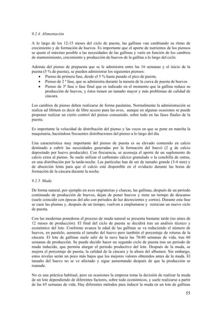 55 
9.2.4. Alimentación 
A lo largo de los 12-15 meses del ciclo de puesta, las gallinas van cambiando su ritmo de crecimiento y de formación de huevos. Es importante que el aporte de nutrientes de los piensos se ajuste el máximo posible a las necesidades de las gallinas y varíe en función de los cambios de mantenimiento, crecimiento y producción de huevos de la gallina a lo largo del ciclo. 
Además del pienso de prepuesta que se le administra entre las 16 semanas y el inicio de la puesta (5 % de puesta), se pueden administrar los siguientes piensos: 
• Pienso de primera fase, desde el 5 % hasta pasado el pico de puesta. 
• Pienso de 2 ª fase, que se administra durante la meseta de la curva de puesta de huevos 
• Pienso de 3ª fase o fase final que es indicado en el momento que la gallina reduce su producción de huevos, y éstos tienen un tamaño mayor y más problemas de calidad de cáscara. 
Los cambios de pienso deben realizarse de forma paulatina. Normalmente la administración se realiza ad libitum es decir de libre acceso para las aves, aunque en algunas ocasiones se puede proponer realizar un cierto control del pienso consumido, sobre todo en las fases finales de la puesta. 
Es importante la velocidad de distribución del pienso y las veces en que se pone en marcha la maquinaria, haciéndose frecuentes distribuciones del pienso a lo largo del día. 
Una característica muy importante del pienso de puesta es su elevado contenido en calcio destinado a cubrir las necesidades generadas por la formación del huevó (2 g de calcio depositado por huevo producido). Con frecuencia, se aconseja el aporte de un suplemento de calcio extra al pienso. Se suele utilizar el carbonato cálcico granulado o la conchilla de ostras, en una distribución por la tarde-noche. Las partículas han de ser de tamaño grande (3-4 mm) y de absorción lenta para que el calcio esté disponible en el oviducto durante las horas de formación de la cáscara durante la noche. 
9.2.5. Muda 
De forma natural, por ejemplo en aves migratorias y cluecas, las gallinas, después de un periodo continuado de producción de huevos, dejan de poner huevos y tiene un tiempo de descanso (suele coincidir con épocas del año con periodos de luz decrecientes y cortos). Durante esta fase se caen las plumas y, después de un tiempo, vuelven a emplumarse y reinician un nuevo ciclo de puesta. 
Con las modernas ponedoras el proceso de muda natural se presenta bastante tarde (no antes de 12 meses de producción). El final del ciclo de puesta se decidirá tras un análisis técnico y económico del lote. Conforme avanza la edad de las gallinas se va reduciendo el número de huevos, en paralelo, aumenta el tamaño del huevo pero también el porcentaje de roturas de la cáscara. El lote de gallinas suele salir de la nave hacia las 70-80 semanas de vida, tras 60 semanas de producción. Se puede decidir hacer un segundo ciclo de puesta tras un periodo de muda inducido, que permita alargar el periodo productivo del lote. Después de la muda, se mejora el porcentaje de puesta, la calidad de la cáscara y la altura del albumen. Sin embargo, estos niveles serán un poco más bajos que los mejores valores obtenidos antes de la muda. El tamaño del huevo no se ve afectado y sigue aumentando después de que la producción se reanude. 
No es una práctica habitual, pero en ocasiones la empresa toma la decisión de realizar la muda de un lote dependiendo de diferentes factores, sobre todo económicos, y suele realizarse a partir de las 65 semanas de vida. Hay diferentes métodos para inducir la muda en un lote de gallinas  