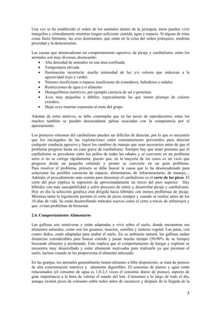 5 
Una vez se ha establecido el orden de los animales dentro de la jerarquía, éstos pueden vivir tranquilos y cómodamente mientras tengan suficiente comida, agua y espacio. Si alguna de estas cosas fuera limitante, las aves dominantes, que están en la cima del orden jerárquico, tendrían prioridad y la demostrarían. 
Las causas que desencadenan un comportamiento agresivo, de picaje y canibalismo, entre los animales son muy diversas, destacando: 
• Alta densidad de animales en una área confinada 
• Temperatura elevada 
• Iluminación incorrecta: mucha intensidad de luz y/o colores que induzcan a la agresividad (rojo y verde) 
• Número insuficiente o espacio insuficiente de comederos, bebederos o nidales 
• Restricciones de agua y/o alimento 
• Desequilíbrios nutritivos, por ejemplo carencia de sal o proteínas 
• Aves muy pequeñas o débiles, especialmente las que tienen plumaje de colores extraños. 
• Dejar aves muertas expuestas al resto del grupo 
Además de estos motivos, se debe contemplar que en las naves de reproductores, entre los machos también se pueden desencadenar peleas asociadas con la competencia por el apareamiento. 
Los primeros síntomas del canibalismo pueden ser difíciles de detectar, por lo que es necesario que los encargados de las explotaciones estén constantemente prevenidos para detectar cualquier conducta agresiva y hacer los cambios de manejo que sean necesarios antes de que el problema progrese hasta un caso grave de canibalismo. Siempre hay que tener presente que el canibalismo es prevalente entre los pollos de todas las edades y se convierte en un problema serio si no se corrige rápidamente, puesto que, en la mayoría de los casos es un vicio que progresa desde un pequeño estímulo y pronto se convierte en un gran problema. Para resolver el problema, primero se debe buscar la causa que lo ha desencadenado para solucionar las posibles carencias de espacio, alimentarias, de infraestructuras, de manejo,... Además, el procedimiento más común para disminuir el canibalismo es el corte de los picos. El corte del pico implica la supresión de aproximadamente un tercio del pico superior. Hay híbridos con más susceptibilidad a sufrir procesos de estrés y desarrollar picaje y canibalismo. Hoy en día la selección genética está dirigida hacia híbridos con menos problemas de picaje. Mientras tanto la legislación permite el corte de picos siempre y cuando se realice antes de los 10 días de vida. Se están desarrollando métodos nuevos como el corte a través de infrarrojos y que evitan problemas de bienestar. 
2.4. Comportamiento Alimentario 
Las gallinas son omnívoras y están adaptadas a vivir sobre el suelo, donde encuentran sus alimentos naturales, como son los gusanos, insectos, semillas y materia vegetal. Las patas, con cuatro dedos, están adaptadas para arañar el suelo. En su ambiente natural, las gallinas andan distancias considerables para buscar comida y pasan mucho tiempo (50-90% de su tiempo) buscando alimento y picoteando. Esto implica que el comportamiento de hurgar y explorar se encuentra muy desarrollado y están altamente motivadas para realizarlo ya que picotean el suelo, incluso cuando se les proporciona el alimento adecuado. 
En las granjas, los animales generalmente tienen alimento a libre disposición, se trata de piensos de alta concentración nutritiva y altamente digestibles. El consumo de pienso y agua están relacionados (el consumo de agua es 1,8-2,3 veces el consumo diario de pienso), aspecto de gran importancia a la hora de valorar el estado del lote. Consumen a lo largo de todo el día, aunque existen picos de consumo sobre todos antes de oscurecer y después de la llegada de la  