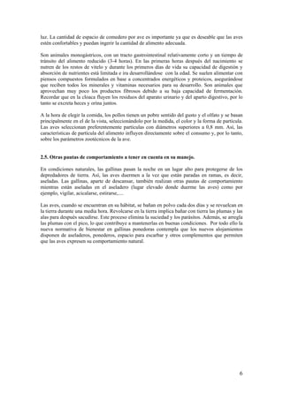 6 
luz. La cantidad de espacio de comedero por ave es importante ya que es deseable que las aves estén confortables y puedan ingerir la cantidad de alimento adecuada. 
Son animales monogástricos, con un tracto gastrointestinal relativamente corto y un tiempo de tránsito del alimento reducido (3-4 horas). En las primeras horas después del nacimiento se nutren de los restos de vitelo y durante los primeros días de vida su capacidad de digestión y absorción de nutrientes está limitada e ira desarrollándose con la edad. Se suelen alimentar con piensos compuestos formulados en base a concentrados energéticos y proteicos, asegurándose que reciben todos los minerales y vitaminas necesarios para su desarrollo. Son animales que aprovechan muy poco los productos fibrosos debido a su baja capacidad de fermentación. Recordar que en la cloaca fluyen los residuos del aparato urinario y del aparto digestivo, por lo tanto se excreta heces y orina juntos. 
A la hora de elegir la comida, los pollos tienen un pobre sentido del gusto y el olfato y se basan principalmente en el de la vista, seleccionándolo por la medida, el color y la forma de partícula. Las aves seleccionan preferentemente partículas con diámetros superiores a 0,8 mm. Así, las características de partícula del alimento influyen directamente sobre el consumo y, por lo tanto, sobre los parámetros zootécnicos de la ave. 
2.5. Otras pautas de comportamiento a tener en cuenta en su manejo. 
En condiciones naturales, las gallinas pasan la noche en un lugar alto para protegerse de los depredadores de tierra. Así, las aves duermen a la vez que están paradas en ramas, es decir, aseladas. Las gallinas, aparte de descansar, también realizan otras pautas de comportamiento mientras están aseladas en el aseladero (lugar elevado donde duerme las aves) como por ejemplo, vigilar, acicalarse, estirarse,.... 
Las aves, cuando se encuentran en su hábitat, se bañan en polvo cada dos días y se revuelcan en la tierra durante una media hora. Revolcarse en la tierra implica bañar con tierra las plumas y las alas para después sacudirse. Este proceso elimina la suciedad y los parásitos. Además, se arregla las plumas con el pico, lo que contribuye a mantenerlas en buenas condiciones. Por todo ello la nueva normativa de bienestar en gallinas ponedoras contempla que los nuevos alojamientos disponen de aseladeros, ponederos, espacio para escarbar y otros complementos que permiten que las aves expresen su comportamiento natural.  