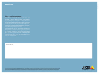 www.axis.com




                                                                                                                                                                                47815/BR/R1/1206
Sobre a Axis Communications
Como líder no mercado de vídeo em rede, a Axis está
liderando o caminho para um mundo mais tranquilo,
seguro e inteligente - conduzindo a mudança do sistema
de vídeo vigilância do analógico para o digital. Oferecendo
soluções de vídeo em rede para instalações profissionais,
os produtos e soluções Axis são baseados em uma plata-
forma de tecnologia aberta e inovadora.
A Axis possui mais de 1000 funcionários dedicados em
40 localidades ao redor do mundo e opera com parceiros
em 179 países . Fundada em 1984, a Axis é uma empresa
de TI com base na Suécia e listada na NASDAQ OMX
Stockholm como AXIS. Para mais informações, visite
nosso site www.axis.com.




    Distribuido por:




©2012 Axis Communications AB. AXIS COMMUNICATIONS, AXIS, ETRAX, ARTPEC e VAPIX são marcas registradas ou aplicações de marcas comerciais da Axis AB em várias jurisdições.
Todos os outros nomes de empresas e produtos são marcas comerciais ou registradas das respectivas empresas. Reservamo-nos o direito de inserir modificações sem aviso prévio.
 