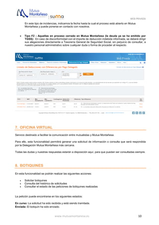 WEB PRIVADA
www.mutuamontanesa.es 10
En este tipo de incidencias, indicamos la fecha hasta la cual el proceso está abierto en Mutua
Montañesa y puede ponerse en contacto con nosotros.
 Tipo F2 - Aquellas en proceso cerrado en Mutua Montañesa (la deuda ya se ha emitido por
TGSS): En caso de disconformidad con el importe de deducción indebida informada, se deberá dirigir
sus alegaciones directamente a Tesorería General de Seguridad Social, sin perjuicio de consultar, a
nuestro personal administrativo sobre cualquier duda o forma de proceder al respecto.
7. OFICINA VIRTUAL
Servicio destinado a facilitar la comunicación entre mutualistas y Mutua Montañesa.
Para ello, esta funcionalidad permitirá generar una solicitud de información o consulta que será respondida
por la Delegación Mutua Montañesa más cercana.
Todas las dudas y nuestras respuestas estarán a disposición aquí, para que puedan ser consultadas siempre.
8. BOTIQUINES
En esta funcionalidad se podrán realizar las siguientes acciones:
 Solicitar botiquines
 Consulta del histórico de solicitudes
 Consultar el estado de las peticiones de botiquines realizadas
La petición puede encontrarse en los siguientes estados:
En curso: La solicitud ha sido recibida y está siendo tramitada.
Enviada: El botiquín ha sido enviado.
 