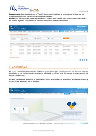 WEB PRIVADA
www.mutuamontanesa.es 11
Recepcionado: Cuando obtenemos el "Recibí", documento firmado por la empresa que certifica que los
botiquines/ reposiciones han sido correctamente entregados.
Anulada: La solicitud puede haber sido anulada por un error en la petición de la misma, por no adecuarse a
los criterios legales o a los criterios de eficiencia de recursos de Mutua Montañesa.
9. ABSENTISMO
En Mutua Montañesa conocemos los problemas que suponen para una organización las elevadas cifras de
absentismo y las consecuencias económicas, laborales y sociales que se derivan de todo proceso de
incapacidad temporal.
Por ello, pretendemos ayudar en el seguimiento, control y reducción del absentismo a través del análisis y
prevención de las causas que lo provocan.
 