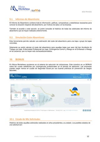 WEB PRIVADA
www.mutuamontanesa.es 12
9.1. Informes de Absentismo
El Informe de Absentismo contiene toda la información, gráficas, comparativas y estadísticas necesarias para
conocer la situación respecto del absentismo, por motivos de salud, en la empresa.
También al acceder a esta sección, se podrá consultar el histórico de todas las solicitudes del informe de
absentismo que se hayan realizado anteriormente.
9.2. Simulación Coste Absentismo
Esta herramienta permite calcular una estimación del coste del absentismo para una baja o grupo de bajas
concretas.
Solamente se podrá calcular el coste del absentismo para aquellas bajas que sean del tipo Accidente de
Trabajo con baja, Enfermedad Profesional con baja, Contingencia Común y Riesgo en el Embarazo o Riesgo
en la Lactancia, que no hayan sido rechazados/anulados.
10. BONUS
En Mutua Montañesa ayudamos en el sistema de reducción de cotizaciones. Este incentivo es un BONUS
sobre las cuotas satisfechas por contingencias profesionales en el periodo de aplicación. Las empresas
pueden pagar menos en cuotas de Seguridad Social por sus buenas prácticas en prevención de riesgos
laborales.
10.1. Estado de Mis Solicitudes
Histórico de todas aquellas solicitudes realizadas en años precedentes y su estado. Los posibles estados de
una solicitud son:
 