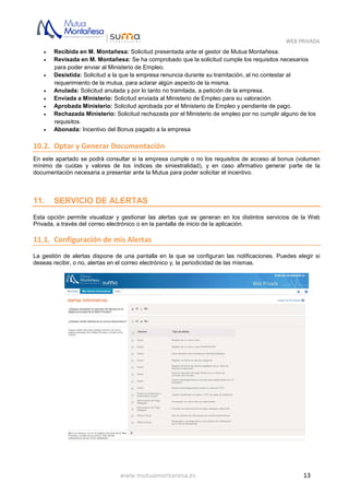 WEB PRIVADA
www.mutuamontanesa.es 13
 Recibida en M. Montañesa: Solicitud presentada ante el gestor de Mutua Montañesa.
 Revisada en M. Montañesa: Se ha comprobado que la solicitud cumple los requisitos necesarios
para poder enviar al Ministerio de Empleo.
 Desistida: Solicitud a la que la empresa renuncia durante su tramitación, al no contestar al
requerimiento de la mutua, para aclarar algún aspecto de la misma.
 Anulada: Solicitud anulada y por lo tanto no tramitada, a petición de la empresa.
 Enviada a Ministerio: Solicitud enviada al Ministerio de Empleo para su valoración.
 Aprobada Ministerio: Solicitud aprobada por el Ministerio de Empleo y pendiente de pago.
 Rechazada Ministerio: Solicitud rechazada por el Ministerio de empleo por no cumplir alguno de los
requisitos.
 Abonada: Incentivo del Bonus pagado a la empresa
10.2. Optar y Generar Documentación
En este apartado se podrá consultar si la empresa cumple o no los requisitos de acceso al bonus (volumen
mínimo de cuotas y valores de los índices de siniestralidad), y en caso afirmativo generar parte de la
documentación necesaria a presentar ante la Mutua para poder solicitar el incentivo.
11. SERVICIO DE ALERTAS
Esta opción permite visualizar y gestionar las alertas que se generan en los distintos servicios de la Web
Privada, a través del correo electrónico o en la pantalla de inicio de la aplicación.
11.1. Configuración de mis Alertas
La gestión de alertas dispone de una pantalla en la que se configuran las notificaciones. Puedes elegir si
deseas recibir, o no, alertas en el correo electrónico y, la periodicidad de las mismas.
 