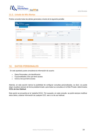 WEB PRIVADA
www.mutuamontanesa.es 14
11.2. Listado de Mis Alertas
Podrás consultar todas las alertas generadas a través de la siguiente pantalla:
12. DATOS PERSONALES
En este apartado puede consultarse la información de usuario:
 Datos Personales y de Identificación
 Funcionalidades a las que tiene acceso
 CCCs a los que tiene acceso
Además, en esta sección damos la posibilidad de configurar consultas personalizadas, es decir, se puede
elegir visualizar siempre de forma predeterminada -para todas tus consultas en la Web Privada- determinados
CCCs de Uso Habitual.
Esta opción se encuentra en la “pestaña CCCs”. Por supuesto, en cada consulta se podrá siempre modificar
estos datos y obtener información de cualquier CCC, sea o no de uso habitual.
 