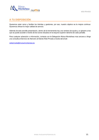WEB PRIVADA
www.mutuamontanesa.es 15
A TU DISPOSICIÓN
Queremos estar cerca y facilitar los trámites y gestiones, por eso, nuestro objetivo es la mejora continua:
Queremos ofrecer la mejor calidad de servicio.
Además de esta sencilla presentación, dentro de la herramienta hay una ventana de ayuda y un glosario a los
que se puede acceder a través de los iconos situados en la esquina superior derecha de cada pantalla.
Para cualquier aclaración o información, contacta con la Delegación Mutua Montañesa mas cercana o dirige
una consulta al Servicio de Atención al Cliente Web Privada a través del email:
webprivada@mutuamontanesa.es
 