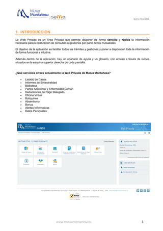 WEB PRIVADA
www.mutuamontanesa.es 3
1. INTRODUCCIÓN
La Web Privada es un Área Privada que permite disponer de forma sencilla y rápida la información
necesaria para la realización de consultas o gestiones por parte de los mutualistas.
El objetivo de la aplicación es facilitar todos los trámites y gestiones y poner a disposición toda la información
de forma funcional e intuitiva.
Además dentro de la aplicación, hay un apartado de ayuda y un glosario, con acceso a través de iconos
situados en la esquina superior derecha de cada pantalla.
¿Qué servicios ofrece actualmente la Web Privada de Mutua Montañesa?
 Listado de Casos
 Informes de Siniestralidad
 Biblioteca
 Partes Accidente y Enfermedad Común
 Deducciones de Pago Delegado
 Oficina Virtual
 Botiquines
 Absentismo
 Bonus
 Alertas Informativas
 Datos Personales
 