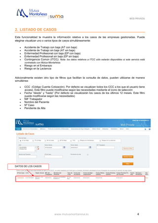 WEB PRIVADA
www.mutuamontanesa.es 4
2. LISTADO DE CASOS
Esta funcionalidad te muestra la información relativa a los casos de las empresas gestionadas. Puede
elegirse visualizar uno o varios tipos de casos simultáneamente:
 Accidente de Trabajo con baja (AT con baja)
 Accidente de Trabajo sin baja (AT sin baja)
 Enfermedad Profesional con baja (EP con baja)
 Enfermedad Profesional sin baja (EP sin baja)
 Contingencia Común (ITCC). Nota: los datos relativos a ITCC sólo estarán disponibles si este servicio está
contratado con Mutua Montañesa.
 Riesgo en el Embarazo
 Riesgo en la Lactancia
Adicionalmente existen otro tipo de filtros que facilitan la consulta de datos, pueden utilizarse de manera
simultánea:
 CCC (Código Cuenta Cotización). Por defecto se visualizan todos los CCC a los que el usuario tiene
acceso. Este filtro puede modificarse según las necesidades mediante el icono de selección
 Fecha “desde” y “hasta” (Por defecto se visualizarán los casos de los últimos 12 meses. Este filtro
puede modificarse según las necesidades)
 NIF Trabajador
 Nombre del Paciente
 Nº Caso
 Pendiente de Alta
DATOS DE LOS CASOS
 