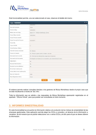 WEB PRIVADA
www.mutuamontanesa.es 5
Esta funcionalidad permite, una vez seleccionado el caso, observar el detalle del mismo.
El sistema permite realizar consultas directas a los gestores de Mutua Montañesa desde el propio caso que
se está visualizando a través de ‘Sol. Info.’.
Toda la información que se solicite y las respuestas de Mutua Montañesa aparecerán registradas en el
apartado “Oficina Virtual”, para que puedan ser consultadas en todo momento.
3. INFORMES SINIESTRALIDAD
En esta funcionalidad se encuentra la información relativa a la evolución de los índices de siniestralidad de las
empresas gestionadas. Esta aplicación permite elegir los CCCs a consultar y el alcance de la información a
visualizar, de tal manera que se podrán seleccionar uno o varios CCCs y el año para el que se desee obtener
la información.
 