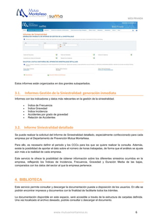 WEB PRIVADA
www.mutuamontanesa.es 6
Estos informes están organizados en dos grandes subapartados.
3.1. Informes Gestión de la Siniestralidad: generación inmediata
Informes con los indicadores y datos más relevantes en la gestión de la siniestralidad.
 Índice de Frecuencia
 Índice Gravedad
 Índice Incidencia
 Accidentes por grado de gravedad
 Relación de Accidentes
3.2. Informe Siniestralidad detallado
Se puede realizar la solicitud del Informe de Siniestralidad detallado, especialmente confeccionado para cada
empresa por el Departamento de Prevención Mutua Montañesa.
Para ello, es necesario definir el periodo y los CCCs para los que se quiere realizar la consulta. Además,
existe la posibilidad de aportar el dato sobre el número de horas trabajadas, de forma que el análisis se ajuste
aún más a la realidad de cada empresa.
Este servicio te ofrece la posibilidad de obtener información sobre los diferentes siniestros ocurridos en la
empresa, reflejando los Índices de Incidencia, Frecuencia, Gravedad y Duración Media de las bajas,
comparados con los datos del sector al que la empresa pertenece.
4. BIBLIOTECA
Este servicio permite consultar y descargar la documentación puesta a disposición de los usuarios. En ella se
podrán encontrar impresos y documentos con la finalidad de facilitarte todos los trámites.
La documentación disponible en este espacio, será accesible a través de la estructura de carpetas definida.
Una vez localizado el archivo deseado, podrás consultar o descargar el documento.
 