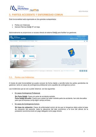 WEB PRIVADA
www.mutuamontanesa.es 7
5. PARTES ACCIDENTE Y ENFERMEDAD COMUN
Esta funcionalidad está organizada en dos grandes subapartados:
 Partes con Indencias
 Generar Remsa Delt@ AT sin baja
Adicionalmente se proporciona un acceso directo al sistema Delt@ para facilitar tus gestiones.
5.1. Partes con Indencias
A través de esta funcionalidad se puede conocer de forma rápida y sencilla todos los partes pendientes de
gestionar, tanto en casos de contingencia profesional como aquellos de contingencia común.
Las incidencias que se van a poder observar, son las siguientes:
 En casos Contingencia Profesional:
Sin Parte Delt@: Casos sin parte de accidente recibido.
Parte Delt@ Devuelto: Casos que a pesar de haber recibido parte de accidente, han sido devueltos
para que la empresa corrija algún campo erróneo.
 En casos de Contingencia Común:
Sin base de cotización: Casos de enfermedad común de los que no tengamos datos sobre la base
de cotización del paciente, dada la relevancia del dato económico a la hora del cálculo de la
prestación económica tanto en pago delegado como pago directo.
 