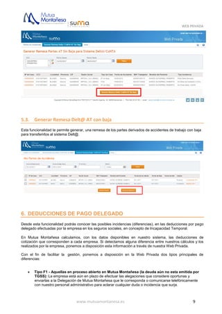 WEB PRIVADA
www.mutuamontanesa.es 9
5.3. Generar Remesa Delt@ AT con baja
Esta funcionalidad te permite generar, una remesa de los partes derivados de accidentes de trabajo con baja
para transferirlos al sistema Delt@.
6. DEDUCCIONES DE PAGO DELEGADO
Desde esta funcionalidad podrás conocer las posibles incidencias (diferencias), en las deducciones por pago
delegado efectuadas por la empresa en los seguros sociales, en concepto de Incapacidad Temporal.
En Mutua Montañesa calculamos, con los datos disponibles en nuestro sistema, las deducciones de
cotización que corresponden a cada empresa. Si detectamos alguna diferencia entre nuestros cálculos y los
realizados por la empresa, ponemos a disposición esta información a través de nuestra Web Privada.
Con el fin de facilitar la gestión, ponemos a disposición en la Web Privada dos tipos principales de
diferencias:
 Tipo F1 - Aquellas en proceso abierto en Mutua Montañesa (la deuda aún no esta emitida por
TGSS): La empresa está aún en plazo de efectuar las alegaciones que considere oportunas y
enviarlas a la Delegación de Mutua Montañesa que le corresponda o comunicarse telefónicamente
con nuestro personal administrativo para aclarar cualquier duda o incidencia que surja.
 