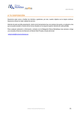 WEB PRIVADA
www.mutuamontanesa.es 15
A TU DISPOSICIÓN
Queremos estar cerca y facilitar los trámites y gestiones, por eso, nuestro objetivo es la mejora continua:
Queremos ofrecer la mejor calidad de servicio.
Además de esta sencilla presentación, dentro de la herramienta hay una ventana de ayuda y un glosario a los
que se puede acceder a través de los iconos situados en la esquina superior derecha de cada pantalla.
Para cualquier aclaración o información, contacta con la Delegación Mutua Montañesa mas cercana o dirige
una consulta al Servicio de Atención al Cliente Web Privada a través del email:
webprivada@mutuamontanesa.es
 