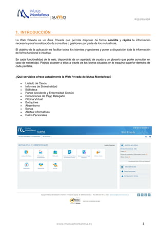 WEB PRIVADA
www.mutuamontanesa.es 3
1. INTRODUCCIÓN
La Web Privada es un Área Privada que permite disponer de forma sencilla y rápida la información
necesaria para la realización de consultas o gestiones por parte de los mutualistas.
El objetivo de la aplicación es facilitar todos los trámites y gestiones y poner a disposición toda la información
de forma funcional e intuitiva.
En cada funcionalidad de la web, dispondrás de un apartado de ayuda y un glosario que poder consultar en
caso de necesidad. Podrás acceder a ellos a través de los iconos situados en la esquina superior derecha de
cada pantalla.
¿Qué servicios ofrece actualmente la Web Privada de Mutua Montañesa?
 Listado de Casos
 Informes de Siniestralidad
 Biblioteca
 Partes Accidente y Enfermedad Común
 Deducciones de Pago Delegado
 Oficina Virtual
 Botiquines
 Absentismo
 Bonus
 Alertas Informativas
 Datos Personales
 