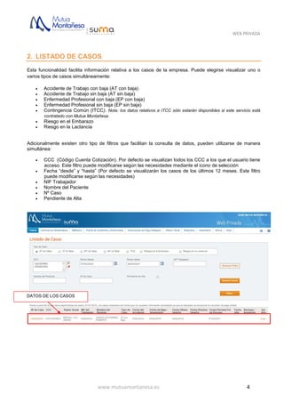 WEB PRIVADA
www.mutuamontanesa.es 4
2. LISTADO DE CASOS
Esta funcionalidad facilita información relativa a los casos de la empresa. Puede elegirse visualizar uno o
varios tipos de casos simultáneamente:
 Accidente de Trabajo con baja (AT con baja)
 Accidente de Trabajo sin baja (AT sin baja)
 Enfermedad Profesional con baja (EP con baja)
 Enfermedad Profesional sin baja (EP sin baja)
 Contingencia Común (ITCC). Nota: los datos relativos a ITCC sólo estarán disponibles si este servicio está
contratado con Mutua Montañesa.
 Riesgo en el Embarazo
 Riesgo en la Lactancia
Adicionalmente existen otro tipo de filtros que facilitan la consulta de datos, pueden utilizarse de manera
simultánea:
 CCC (Código Cuenta Cotización). Por defecto se visualizan todos los CCC a los que el usuario tiene
acceso. Este filtro puede modificarse según las necesidades mediante el icono de selección
 Fecha “desde” y “hasta” (Por defecto se visualizarán los casos de los últimos 12 meses. Este filtro
puede modificarse según las necesidades)
 NIF Trabajador
 Nombre del Paciente
 Nº Caso
 Pendiente de Alta
DATOS DE LOS CASOS
 