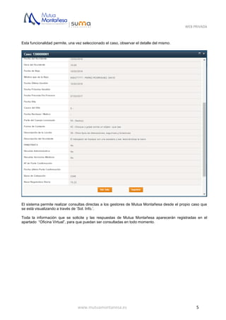 WEB PRIVADA
www.mutuamontanesa.es 5
Esta funcionalidad permite, una vez seleccionado el caso, observar el detalle del mismo.
El sistema permite realizar consultas directas a los gestores de Mutua Montañesa desde el propio caso que
se está visualizando a través de ‘Sol. Info.’.
Toda la información que se solicite y las respuestas de Mutua Montañesa aparecerán registradas en el
apartado “Oficina Virtual”, para que puedan ser consultadas en todo momento.
 