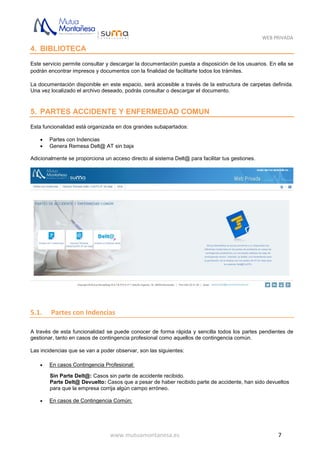 WEB PRIVADA
www.mutuamontanesa.es 7
4. BIBLIOTECA
Este servicio permite consultar y descargar la documentación puesta a disposición de los usuarios. En ella se
podrán encontrar impresos y documentos con la finalidad de facilitarte todos los trámites.
La documentación disponible en este espacio, será accesible a través de la estructura de carpetas definida.
Una vez localizado el archivo deseado, podrás consultar o descargar el documento.
5. PARTES ACCIDENTE Y ENFERMEDAD COMUN
Esta funcionalidad está organizada en dos grandes subapartados:
 Partes con Indencias
 Genera Remesa Delt@ AT sin baja
Adicionalmente se proporciona un acceso directo al sistema Delt@ para facilitar tus gestiones.
5.1. Partes con Indencias
A través de esta funcionalidad se puede conocer de forma rápida y sencilla todos los partes pendientes de
gestionar, tanto en casos de contingencia profesional como aquellos de contingencia común.
Las incidencias que se van a poder observar, son las siguientes:
 En casos Contingencia Profesional:
Sin Parte Delt@: Casos sin parte de accidente recibido.
Parte Delt@ Devuelto: Casos que a pesar de haber recibido parte de accidente, han sido devueltos
para que la empresa corrija algún campo erróneo.
 En casos de Contingencia Común:
 