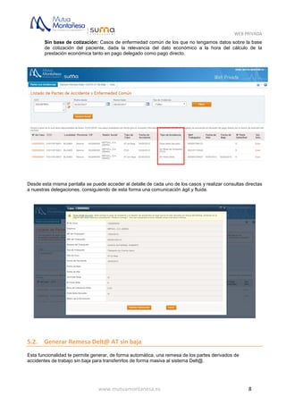 WEB PRIVADA
www.mutuamontanesa.es 8
Sin base de cotización: Casos de enfermedad común de los que no tengamos datos sobre la base
de cotización del paciente, dada la relevancia del dato económico a la hora del cálculo de la
prestación económica tanto en pago delegado como pago directo.
Desde esta misma pantalla se puede acceder al detalle de cada uno de los casos y realizar consultas directas
a nuestras delegaciones, consiguiendo de esta forma una comunicación ágil y fluida.
5.2. Generar Remesa Delt@ AT sin baja
Esta funcionalidad te permite generar, de forma automática, una remesa de los partes derivados de
accidentes de trabajo sin baja para transferirlos de forma masiva al sistema Delt@.
 