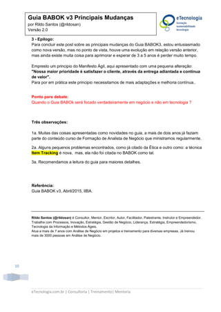 eTecnologia.com.br | Consultoria | Treinamento| Mentoria
10
Guia BABOK v3 Principais Mudanças
por Rildo Santos (@rildosan)
Versão 2.0
3 - Epilogo:
Para concluir este post sobre as principais mudanças do Guia BABOK3, estou entusiasmado
como nova versão, mas no ponto de vista, houve uma evolução em relação versão anterior,
mas ainda existe muita coisa para aprimorar e esperar de 3 a 5 anos é perder muito tempo.
Empresto um principio do Manifesto Ágil, aqui apresentado com uma pequena alteração:
"Nossa maior prioridade é satisfazer o cliente, através da entrega adiantada e contínua
de valor".
Para por em prática este principio necessitamos de mais adaptações e melhoria contínua..
Ponto para debate:
Quando o Guia BABOk será focado verdadeiramente em negócio e não em tecnologia ?
Três observações:
1a. Muitas das coisas apresentadas como novidades no guia, a mais de dois anos já faziam
parte do conteúdo curso de Formação de Analista de Negócio que ministramos regularmente.
2a. Alguns pequenos problemas encontrados, como já citado da Ética e outro como: a técnica
Item Tracking é nova, mas, ela não foi citada no BABOK como tal.
3a. Recomendamos a leitura do guia para maiores detalhes.
Referência:
Guia BABOK v3, Abril/2015, IIBA.
Rildo Santos (@rildosan) é Consultor, Mentor, Escritor, Autor, Facilitador, Palestrante, Instrutor e Empreendedor.
Trabalha com Processos, Inovação, Estratégia, Gestão de Negócio, Liderança, Estratégia, Empreendedorismo,
Tecnologia da Informação e Métodos Ágeis.
Atua a mais de 7 anos com Análise de Negócio em projetos e treinamento para diversas empresas. Já treinou
mais de 3000 pessoas em Análise de Negócio.
 