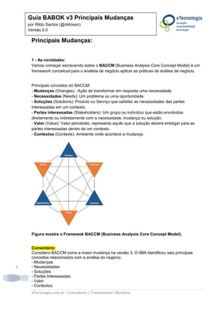 eTecnologia.com.br | Consultoria | Treinamento| Mentoria
3
Guia BABOK v3 Principais Mudanças
por Rildo Santos (@rildosan)
Versão 2.0
Principais Mudanças:
1 - As novidades:
Vamos começar escrevendo sobre o BACCM (Business Analysis Core Concept Model) é um
framework conceitual para o analista de negócio aplicar as práticas de análise de negócio.
Principais conceitos do BACCM:
- Mudanças (Changes) : Ação de transformar em resposta uma necessidade.
- Necessidades (Needs): Um problema ou uma oportunidade.
- Soluções (Solutions): Produto ou Serviço que satisfaz as necessidades das partes
interessadas em um contexto.
- Partes interessadas (Stakeholders): Um grupo ou indivíduo que estão envolvidos
diretamente ou indiretamente com a necessidade, mudança ou solução.
- Valor (Value): Valor percebido, representa aquilo que a solução deverá entregar para as
partes interessadas dentro de um contexto.
- Contextos (Contexts): Ambiente onde acontece a mudança.
Figura mostra o Framewok BACCM (Business Analysis Core Concept Model).
Comentário:
Considero BACCM como a maior mudança na versão 3. O IIBA identificou seis principais
conceitos relacionados com a análise do negócio:
- Mudanças
- Necessidades
- Soluções
- Partes Interessadas
- Valor
- Contextos
 