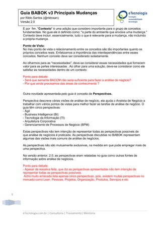 eTecnologia.com.br | Consultoria | Treinamento| Mentoria
5
Guia BABOK v3 Principais Mudanças
por Rildo Santos (@rildosan)
Versão 2.0
E por fim, "Contexto" é uma adição que considero importante para o grupo de conceitos
fundamentais. No guia ele é definido como: "a parte do ambiente que envolve uma mudança."
Contexto deve incluir, essencialmente, tudo o que é relevante para a mudança, não incluindo
a própria mudança.
Ponto de Vista:
No meu ponto de vista o relacionamento entre os conceitos são tão importantes quanto os
próprios conceitos reais. Enfatizamos a importância das interdependências entre esses
conceitos. Nenhum conceito deve ser considerado isoladamente.
Ao olharmos para as "necessidades", deve-se considerar essas necessidades que fornecem
valor para as partes interessadas . Ao olhar para uma solução, deve-se considerar como ele
satisfaz as necessidades dentro de um contexto.
Ponto para debate:
- Será que somente BACCM não seria suficiente para fazer a análise de negócio?
- Por que ainda precisamos das áreas de conhecimento ?
Outra novidade apresentada pelo guia é conceito de Perspectivas.
Perspectiva descreve várias visões de análise de negócio, ela ajuda o Analista de Negócio a
trabalhar com vários pontos de vistas para melhor fazer as tarefas de análise de negócio. O
guia têm cinco perspectivas:
- Ágil
- Business Intelligence (BI)
- Tecnologia da Informação (TI)
- Arquitetura Corporativa
- Gerenciamento de Processos de Negócio (BPM)
Estas perspectivas não tem intenção de representar todas as perspectivas possíveis de
que análise de negócios é praticada. As perspectivas discutidas no BABOK representam
algumas das visões mais comuns de análise de negócios.
As perspectivas não são mutuamente exclusivas, na medida em que pode empregar mais de
uma perspectiva.
Na versão anterior, 2.0, as perspectivas eram relatadas no guia como outras fontes de
informação sobre análise de negócios.
Ponto para debate:
- Apesar da ressalva feita, que diz as perspectivas apresentadas não tem intenção de
representar todas as perspectivas possíveis.
Acho muito arriscado lista apenas cinco perspectivas, pois, existem muitas perspectivas no
mercado como Lean, Pessoas, Projetos, Organização, Produtos, Serviços e etc
 