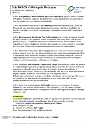 eTecnologia.com.br | Consultoria | Treinamento| Mentoria
7
Guia BABOK v3 Principais Mudanças
por Rildo Santos (@rildosan)
Versão 2.0
A área Planejamento e Monitoramento da Análise de Negócio organiza tarefa e coordena
esforços do Analista de Negócio e das partes interessadas. Essas tarefas produzem saídas
que são usadas como um guia para outras tarefas.
A área de conhecimento Elicitação e Colaboração descrevem as tarefas que Analista de
Negócio faz para obter informações das partes interessadas e confirmar resultados. Ela
também descreve a comunicação com as partes interessadas e com análise de negócio é
montada.
A área Gerenciamento do Ciclo de Vida de Requisitos descrevem as tarefas que Analista
de Negócio executa para gerenciar, manter os requisitos e informações do inicio ao fim do
projeto (solução). Estas tarefas descrevem o estabelecimento de relacionamentos entre
requisitos e design, avaliação das alterações dos requisitos e designs, quando as mudanças
são propostas, análise e busca por um entendimento comum sobre as mudanças.
A área de conhecimento Análise da Estratégia descreve como deve trabalhar o análise de
negócio trabalha, o que deve ser feito para colaborar com partes interessadas para identificar
a necessidade e sua importância estratégia ou tática. (necessidade de negócio), habilita a
organização para dar resolução a essa necessidade, e alinhar estratégia resultante para
mudança nos níveis superiores e inferiores das estratégias.
A área de Análise de Requisitos e Definição de Design descreve quais tarefas que Analista
de Negócio faz para estruturar e organizar os requisitos que formam descobertos durante as
atividades de elicitação, especifica e modelo de requisitos e design, faz validação e
verificação da informação, identifica opções de soluções para responder as necessidades de
negócio e estima o valor que será entregue por cada opção de solução.
Esta área de conhecimento abrange as atividades interativas e incrementais que vão desde o
conceito inicial até a exploração da necessidade através da transformação dessas
necessidades em uma solução recomendada.
A área de conhecimento Avaliação da Solução descrevem as tarefas que Analista de
Negócio faz para avaliar o desempenho do valor entregue por uma solução em uso pela
organização, e para recomendar a remoção de barreiras ou restrições que impede a entrega
integral de valor.
Comentário:
Apesar das modificações apresentadas, acho que alguns nomes deveriam ser diferentes para
melhor expressar o papel e a importância da área de conhecimento, exemplos:
1 - Trocaria de: Análise de Requisitos e Definição de Design
Para: Design de Solução.
2 - Trocaria de: Avaliação da Solução
Para: Gerenciamento do Ciclo de Vida da Solução
Competências Fundamentais também foram revisadas:
 
