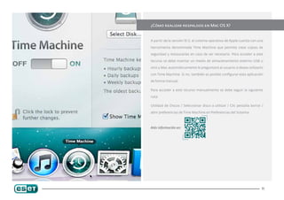 ¿Cómo realizar respaldos en Mac OS X?


A partir de la versión 10.5, el sistema operativo de Apple cuenta con una

herramienta denominada Time Machine que permite crear copias de

seguridad y restaurarlas en caso de ser necesario. Para acceder a este

recurso se debe insertar un medio de almacenamiento externo USB u

otro y Mac automáticamente le preguntará al usuario si desea utilizarlo

con Time Machine. Si no, también es posible configurar esta aplicación

de forma manual.

Para acceder a este recurso manualmente se debe seguir la siguiente

ruta:

Utilidad de Discos / Seleccionar disco a utilizar / Clic pestaña borrar /

abrir preferencias de Time Machine en Preferencias del Sistema.



Más información en:




                                                                        11
 