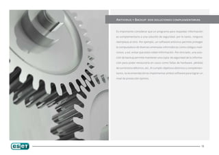 Antivirus + Backup: dos soluciones complementarias


Es importante considerar que un programa para respaldar información

es complementario a una solución de seguridad, por lo tanto, ninguno

reemplaza al otro. Por ejemplo, un software antivirus permite proteger

la computadora de diversas amenazas informáticas como códigos mali-

ciosos, y así, evitar que estos roben información. Por otro lado, una solu-

ción de backup permite mantener una copia de seguridad de la informa-

ción para poder restaurarla en casos como fallas de hardware, pérdida

de suministro eléctrico, etc. Al cumplir objetivos distintos y complemen-

tarios, la recomendación es implementar ambos software para lograr un

nivel de protección óptimo.




                                                                         13
 