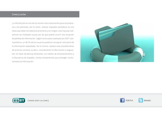 Conclusión


La información es uno de los activos más importantes para las empre-

sas y las personas, por lo tanto, realizar respaldos periódicos es una

tarea que debe considerarse prioritaria y en ningún caso hay que sub-

estimar las múltiples causas por las que podría ocurrir una situación

de pérdida de información. Según la encuesta realizada por ESET Lati-

noamérica, un 46,7% de los usuarios pudieron recuperar solo parte de

la información respaldada. Por lo mismo, realizar este procedimiento

de la forma correcta, es decir, considerando la información a resguar-

dar, los tipos de backup existentes, los medios de almacenamiento y

la frecuencia de respaldo; resulta fundamental para proteger correc-

tamente la información.




                 | www.eset-la.com |                                     /ESETLA   @esetla
 