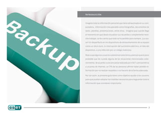 Introducción


Imagine toda la información personal que tiene almacenada en su com-

putadora, información irrecuperable como fotografías, documentos de

texto, planillas, presentaciones, entre otras. Imagine que cuando llega

el momento en que desea visualizar sus recuerdos o simplemente nece-

sita trabajar, se da cuenta que todo se ha perdido para siempre. ¿La cau-

sa? Un desperfecto en los dispositivos de almacenamiento de su equipo

como un disco duro, la interrupción del suministro eléctrico, el robo del

dispositivo, o una infección por un código malicioso.

Pese a que algunos usuarios subestiman este tema y piensan que es poco

probable que les suceda alguna de las situaciones mencionadas ante-

riormente, de acuerdo a una encuesta realizada por ESET Latinoamérica

a usuarios de Internet, un 77% de las personas afirmó haber perdido in-

formación por no realizar respaldos o no hacerlo de la forma adecuada.

Por tal razón, la presente guía tiene como objetivo ayudar a los usuarios

para que puedan adoptar las medidas necesarias para resguardar toda la

información que consideren importante.




                                                                         2
 