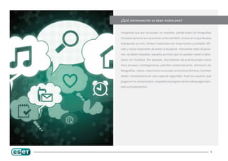 ¿Qué información se debe respaldar?


Imagínese que por no poseer un respaldo, pierde todas las fotografías

tomadas durante las vacaciones como también, la tesis en la que llevaba

trabajando un año. Ambos materiales son importantes y también difí-

ciles y hasta imposibles de volver a recuperar. Para evitar tales situacio-

nes, se deben respaldar aquellos archivos que no puedan volver a obte-

nerse con facilidad. Por ejemplo, documentos de autoría propia como

tesis, ensayos, investigaciones, planillas y presentaciones. Asimismo, las

fotografías, videos, colecciones musicales, entre otros ficheros, también

deben contemplarse en una copia de seguridad. Para los usuarios que

juegan en la computadora, respaldar el progreso de los videojuegos tam-

bién es fundamental.




                                                                          5
 