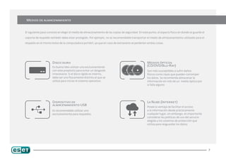 Medios de almacenamiento


El siguiente paso consiste en elegir el medio de almacenamiento de las copias de seguridad. En este punto, el espacio físico en donde se guarde el

soporte de respaldo también debe estar protegido. Por ejemplo, no es recomendable transportar el medio de almacenamiento utilizado para el

respaldo en el mismo bolso de la computadora portátil, ya que en caso de extraviarlo se perderían ambas cosas.




                      Disco duro                                                                   Medios ópticos
                      Es buena idea utilizar uno exclusivamente
                                                                                                   (CD/DVD/Blu-Ray)
                      con este propósito para evitar un desgaste                                   Son más susceptibles a sufrir daños
                      innecesario. Si el disco rígido es interno,                                  físicos como rayas que pueden corromper
                      debe ser uno físicamente distinto al que se                                  los datos. Se recomienda almacenar la
                      utiliza para iniciar el sistema operativo.                                   información en más de un medio óptico por
                                                                                                   si falla alguno.




                      Dispositivo de                                                               La Nube (Internet)
                      almacenamiento USB
                                                                                                   Posee la ventaja de facilitar el acceso
                      Es recomendable utilizar uno                                                 a la información desde prácticamente
                      exclusivamente para respaldos.                                               cualquier lugar, sin embargo, es importante
                                                                                                   considerar las políticas de uso del servicio
                                                                                                   elegido y los sistemas de protección que
                                                                                                   utiliza para resguardar los datos.




                                                                                                                                                     7
 
