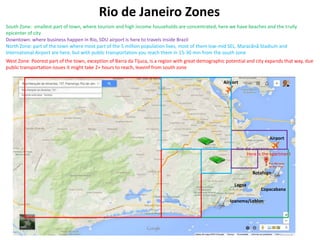 Rio de Janeiro Zones
South Zone: smallest part of town, where tourism and high income households are concentrated, here we have beaches and the trully
epicenter of city
Downtown: where business happen in Rio, SDU airport is here to travels inside Brazil
North Zone: part of the town where most part of the 5 million population lives, most of them low-mid SEL, Maracãnã Stadium and
International Airport are here, but with public transportation you reach them in 15-30 min from the south zone
West Zone: Poorest part of the town, exception of Barra da Tijuca, is a region with great demographic potential and city expands that way, due
public transportation issues it might take 2+ hours to reach, leavinf from south zone
Airport

Airport
Here is the apartment

Botafogo
Lagoa

Copacabana

Ipanema/Leblon

 