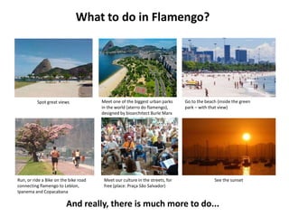 What to do in Flamengo?

Spot great views

Run, or ride a Bike on the bike road
connecting flamengo to Leblon,
Ipanema and Copacabana

Meet one of the biggest urban parks
in the world (aterro do flamengo),
designed by bioarchitect Burle Marx

Meet our culture in the streets, for
free (place: Praça São Salvador)

Go to the beach (inside the green
park – with that view)

See the sunset

And really, there is much more to do...

 
