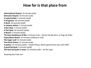 How far is that place from
International Airport: 23 minutes (cab)
Domestic Airport: 10 minutes (cab)
A supermarket: 5 seconds (walk)
A Drugstore: 30 seconds (walk)
A Bank: 10 seconds (walk)
A subway station: 1 minute (walk)
A Bus Stop: 1 minute (walk)
A Taxi Spot: 10 seconds (walk)
A Beach: 5 minutes (walk)
The best steakhouse of Rio: 5 minutes (car) – Ask for Porcão Rio’s, or Fogo de Chão.
Copacabana Beach: 15 minutes (subway or cab)
The Sugar Loaf: 15 minutes (cab)
The Christ Statue: 15 minutes (cab)
A palace: 15 minutes (walk) – Catete Palace, where government was until 1959.
A good bar/pub: 5 minutes (walk)
The best bar/pubs in town: 15 minutes (cab) – ask for Lapa.
Anything else? Ask me!

 