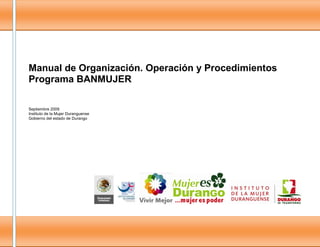 0
Manual de Organización. Operación y Procedimientos
Programa BANMUJER
Septiembre 2009
Instituto de la Mujer Duranguense
Gobierno del estado de Durango
 