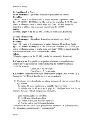 Material de trabajo
D. Corrida en frío Nro1:
Datos de entrada: 2 (es el nro de cauchos que compra un cliente)
Variables
Cant = 2 (con la 1ra instrucción, la lectura hace que 2 quede en Cant)
Tp= 2 * 10 000 = 20 000 (con la 2da. Instrucción se evalua: 2 < 5 ? Si, por
eso va por la rama donde el total a pagar será Cant * 10 000, ya que de
acuerdo a la tabla es este caso, cada caucho vale Bs. 10 000)
Salida
El Total a pagar es de Bs: 20 000 (con la 3ra instrucción, Escritura )
Corrida en frío Nro2:
Datos de entrada: 10 (es el nro de cauchos que compra un cliente)
Variables
Cant = 10 (con la 1ra instrucción, la lectura hace que 10 quede en Cant)
Tp= 10 * 8 000 = 80 000 (con la 2da. Instrucción se evalua: 10 < 5 ? No, por
eso va por la rama donde el total a pagar será Cant * 8000, ya que de acuerdo
a la tabla es este caso, cada caucho vale Bs. 8000)
Salida
El Total a pagar es de Bs: 80 000 (con la 3ra instrucción, Escritura )
E. Comentarios: Este problema se pudo resolver con dos condicionales
simples en vez de utilizar un condicional doble. Se puede trabajar cada
condición separada:
Caso Cant < 5 y resolverlo
Caso Cant >= 5 y resolverlo
F. Ejercicio: Intenta resolverlo con condicionales simples , haz Pseudo, DF y
Corrida en Frio. Discute la solución con tus compañeros.
8) Un obrero necesita calcular su salario semanal, el cual se obtiene de la
sig. manera:
Si trabaja 40 horas o menos se le paga Bs10 mil por hora
Si trabaja más de 40 horas se le paga Bs. 10mil por cada una de las
primeras 40 horas y Bs 20 mil por cada hora extra.
a)En Pseudo, define tus variables.
b) En DF, con tabla de variables
c) Corrida en frio, con 30 horas trabajadas
d) Corrida en frio con 50 horas trabajadas
Comentario: En este caso, fíjate que datos son de entrada? Y cuál es la salida?
Hay algún caso o condición en el planteamiento?
10 de 41
 