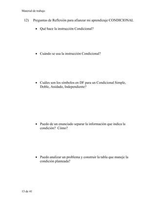 Material de trabajo
12) Preguntas de Reflexión para afianzar mi aprendizaje CONDICIONAL
• Qué hace la instrucción Condicional?
• Cuándo se usa la instrucción Condicional?
• Cuáles son los símbolos en DF para un Condicional Simple,
Doble, Anidado, Independiente?
• Puedo de un enunciado separar la información que indica la
condición? Cómo?
• Puedo analizar un problema y construir la tabla que maneje la
condición planteada?
13 de 41
 