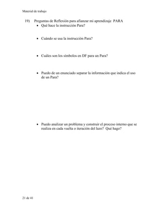 Material de trabajo
19) Preguntas de Reflexión para afianzar mi aprendizaje PARA
• Qué hace la instrucción Para?
• Cuándo se usa la instrucción Para?
• Cuáles son los símbolos en DF para un Para?
• Puedo de un enunciado separar la información que indica el uso
de un Para?
• Puedo analizar un problema y construir el proceso interno que se
realiza en cada vuelta o iteración del lazo? Qué hago?
21 de 41
 