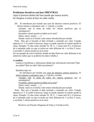 Material de trabajo
Problemas iterativos con lazo MIENTRAS
Aquí el proceso dentro del lazo puede que nunca ocurra.
Se chequea si entra al lazo en cada vuelta.
20) Se introducen por teclado una serie de números enteros positivos. El
último número a introducir será -1. Calcule y escriba:
a)cuánto vale la suma de todos los valores positivos que se
introdujeron?.
b)cuántos valores positivos había en la serie?
Datos: num1, mum2, …,-1
Donde: numi es el iésimo valor entero introducido por teclado
Pista: Hay que ir leyendo el dato tecleado y sumando ese valor. Cuando
aparezca el -1 se acabó el proceso, luego se puede reportar en cuánto quedó la
suma. Ejemplo: Te dan como entrada 10, 30, 5, -1 suma será 45 y el proceso
de ir sumando cada vez que se teclea un valor diferente de -1 se hizo 3 veces,
o sea hubo 3 valores positivos en la serie
(Es un ejemplo de caso Centinela, donde un dato final con valor diferente a los
anteriores indica que se acabaron los datos válidos.)
A.Análisis:
Leamos el problema y subrayemos dónde hay información relevante? Qué
nos piden? Qué nos dan? Qué necesitamos?
Quedaría algo así:
Se introducen por teclado una serie de números enteros positivos. El
último número a introducir será -1. Calcule y escriba:
a)cuánto vale la suma de todos los valores positivos que se
introdujeron?.
b)cuántos valores positivos había en la serie?
Datos: num1, mum2, …,-1
Donde: numi es el iésimo valor entero introducido por teclado
Pista: Hay que ir leyendo el dato tecleado y sumando ese valor. Cuando
aparezca el -1 se acabó el proceso, luego se puede reportar en cuánto quedó la
suma. Ejemplo: Te dan como entrada 10, 30, 5, -1 suma será 45 y el proceso
de ir sumando cada vez que se teclea un valor diferente de -1 se hizo 3 veces,
o sea hubo 3 valores positivos en la serie
Resolver con Pseudo, Diagrama de Flujo y Corrida en frio.
23 de 41
 