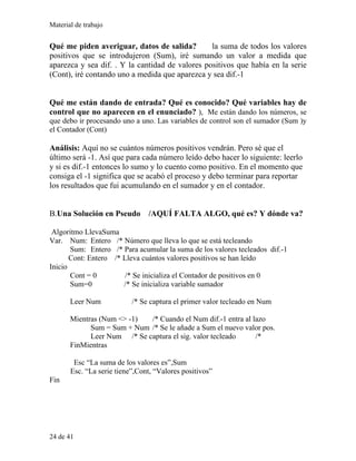 Material de trabajo
Qué me piden averiguar, datos de salida? la suma de todos los valores
positivos que se introdujeron (Sum), iré sumando un valor a medida que
aparezca y sea dif. . Y la cantidad de valores positivos que había en la serie
(Cont), iré contando uno a medida que aparezca y sea dif.-1
Qué me están dando de entrada? Qué es conocido? Qué variables hay de
control que no aparecen en el enunciado? ), Me están dando los números, se
que debo ir procesando uno a uno. Las variables de control son el sumador (Sum )y
el Contador (Cont)
Análisis: Aquí no se cuántos números positivos vendrán. Pero sé que el
último será -1. Así que para cada número leído debo hacer lo siguiente: leerlo
y si es dif.-1 entonces lo sumo y lo cuento como positivo. En el momento que
consiga el -1 significa que se acabó el proceso y debo terminar para reportar
los resultados que fui acumulando en el sumador y en el contador.
B.Una Solución en Pseudo /AQUÍ FALTA ALGO, qué es? Y dónde va?
Algoritmo LlevaSuma
Var. Num: Entero /* Número que lleva lo que se está tecleando
Sum: Entero /* Para acumular la suma de los valores tecleados dif.-1
Cont: Entero /* Lleva cuántos valores positivos se han leído
Inicio
Cont = 0 /* Se inicializa el Contador de positivos en 0
Sum=0 /* Se inicializa variable sumador
Leer Num /* Se captura el primer valor tecleado en Num
Mientras (Num <> -1) /* Cuando el Num dif.-1 entra al lazo
Sum = Sum + Num /* Se le añade a Sum el nuevo valor pos.
Leer Num /* Se captura el sig. valor tecleado /*
FinMientras
Esc “La suma de los valores es”,Sum
Esc. “La serie tiene”,Cont, “Valores positivos”
Fin
24 de 41
 