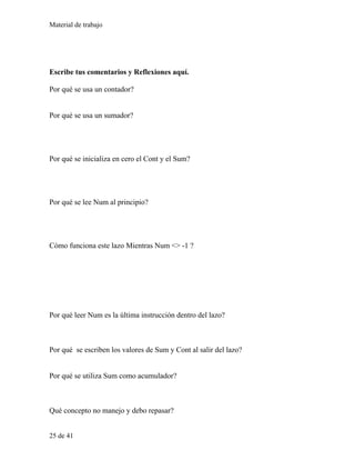 Material de trabajo
Escribe tus comentarios y Reflexiones aquí.
Por qué se usa un contador?
Por qué se usa un sumador?
Por qué se inicializa en cero el Cont y el Sum?
Por qué se lee Num al principio?
Cómo funciona este lazo Mientras Num <> -1 ?
Por qué leer Num es la última instrucción dentro del lazo?
Por qué se escriben los valores de Sum y Cont al salir del lazo?
Por qué se utiliza Sum como acumulador?
Qué concepto no manejo y debo repasar?
25 de 41
 
