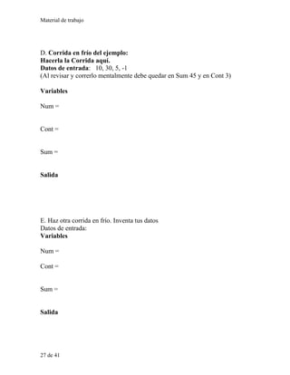 Material de trabajo
D. Corrida en frío del ejemplo:
Hacerla la Corrida aquí.
Datos de entrada: 10, 30, 5, -1
(Al revisar y correrlo mentalmente debe quedar en Sum 45 y en Cont 3)
Variables
Num =
Cont =
Sum =
Salida
E. Haz otra corrida en frío. Inventa tus datos
Datos de entrada:
Variables
Num =
Cont =
Sum =
Salida
27 de 41
 