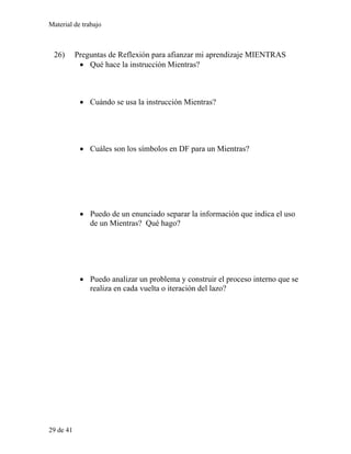 Material de trabajo
26) Preguntas de Reflexión para afianzar mi aprendizaje MIENTRAS
• Qué hace la instrucción Mientras?
• Cuándo se usa la instrucción Mientras?
• Cuáles son los símbolos en DF para un Mientras?
• Puedo de un enunciado separar la información que indica el uso
de un Mientras? Qué hago?
• Puedo analizar un problema y construir el proceso interno que se
realiza en cada vuelta o iteración del lazo?
29 de 41
 