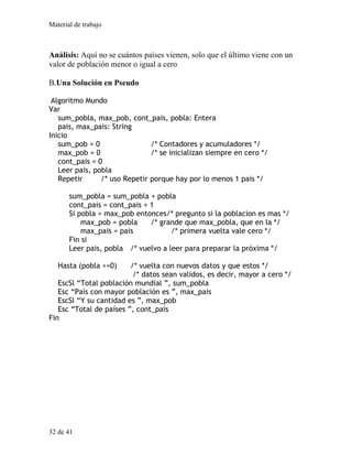 Material de trabajo
Análisis: Aquí no se cuántos países vienen, solo que el último viene con un
valor de población menor o igual a cero
B.Una Solución en Pseudo
Algoritmo Mundo
Var
sum_pobla, max_pob, cont_pais, pobla: Entera
pais, max_pais: String
Inicio
sum_pob = 0 /* Contadores y acumuladores */
max_pob = 0 /* se inicializan siempre en cero */
cont_pais = 0
Leer pais, pobla
Repetir /* uso Repetir porque hay por lo menos 1 pais */
sum_pobla = sum_pobla + pobla
cont_pais = cont_pais + 1
Si pobla > max_pob entonces/* pregunto si la poblacion es mas */
max_pob = pobla /* grande que max_pobla, que en la */
max_pais = pais /* primera vuelta vale cero */
Fin si
Leer pais, pobla /* vuelvo a leer para preparar la próxima */
Hasta (pobla <=0) /* vuelta con nuevos datos y que estos */
/* datos sean validos, es decir, mayor a cero */
EscSl “Total población mundial ”, sum_pobla
Esc “País con mayor población es ”, max_pais
EscSl “Y su cantidad es ”, max_pob
Esc “Total de países ”, cont_pais
Fin
32 de 41
 