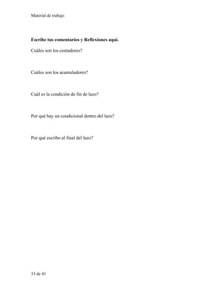 Material de trabajo
Escribe tus comentarios y Reflexiones aquí.
Cuáles son los contadores?
Cuáles son los acumuladores?
Cuál es la condición de fin de lazo?
Por qué hay un condicional dentro del lazo?
Por qué escribo al final del lazo?
33 de 41
 