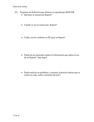 Material de trabajo
32) Preguntas de Reflexión para afianzar mi aprendizaje REPETIR
• Qué hace la instrucción Repetir?
• Cuándo se usa la instrucción Repetir?
• Cuáles son los símbolos en DF para un Repetir?
• Puedo de un enunciado separar la información que indica el uso
de un Repetir? Qué hago?
• Puedo analizar un problema y construir el proceso interno que se
realiza en cada vuelta o iteración del lazo?
37 de 41
 