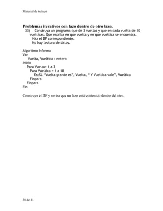 Material de trabajo
Problemas iterativos con lazo dentro de otro lazo.
33) Construya un programa que de 3 vueltas y que en cada vuelta de 10
vuelticas. Que escriba en que vuelta y en que vueltica se encuentra.
Haz el DF correspondiente.
No hay lectura de datos.
Algoritmo Informa
Var
Vuelta, Vueltica : entero
Inicio
Para Vuelta= 1 a 3
Para Vueltica = 1 a 10
EscSL “Vuelta grande es”, Vuelta, “ Y Vueltica vale”, Vueltica
Finpara
Finpara
Fin
Construye el DF y revisa que un lazo está contenido dentro del otro.
38 de 41
 