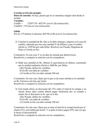 Material de trabajo
Corrida en frío del ejemplo:
Datos de entrada: No hay, puesto que no se introduce ningún valor desde el
teclado
Variables
CantBs = 2250*179= 402750 (con la 2da instrucción)
CantDol= 179 (con la 1era instrucción)
Salida
Por los 179 dolares le daremos 402750 en Bs (con la 3ra instrucción)
2) Calcular la cantidad de Bs. Que se le debe entregar a alguien en la casa de
cambio, sabiendo que trae una cantidad Y de Dólares y que el cambio
oficial es: 2250 Bs por cada Dólar. Resolver con Pseudo, Diagrama de
Flujo y Corrida en frio.
Comentario: En este caso Y es un dato de entrada que deberá leerse.
Resuélvelo y comparte tu solución con los compañeros.
3) Dada una cantidad en Bs. obtener la equivalencia en dólares, asumiendo
que la unidad cambiaria oficial es 2600 Bs. por Dólar.
a)En Pseudo, define tus variables.
b) En DF con tabla de variables
c) Corrida en frio con dato entrada 260 mil
Comentario: En este caso, fíjate que lo que se da como entrada es la cantidad
en Bs. Entonces esto hay que leerlo
Resuélvelo y comparte tu solución con los compañeros.
4) Una tienda ofrece un descuento del 15% sobre el total de la compra y un
cliente desea saber cuanto deberá pagar finalmente por su compra y
cúanto fue el descuento en bs. que se le dio.
a)En Pseudo, define tus variables.
b) En DF, con tabla de variables
c) Corrida en frio con dato entrada 100 mil
Comentario: En este caso, fíjate que se tiene el total de la compra hecha por el
cliente (TC) ,esto habrá que leerlo. Y se pide el total a pagar (TP), una vez que
le hacen el descuento(D).
Resuélvelo y comparte tu solución con los compañeros.
4 de 41
 