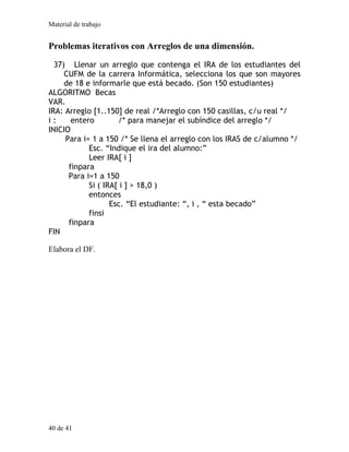 Material de trabajo
40 de 41
Problemas iterativos con Arreglos de una dimensión.
37) Llenar un arreglo que contenga el IRA de los estudiantes del
CUFM de la carrera Informática, selecciona los que son mayores
de 18 e informarle que está becado. (Son 150 estudiantes)
ALGORITMO Becas
VAR.
IRA: Arreglo [1..150] de real /*Arreglo con 150 casillas, c/u real */
i : entero /* para manejar el subíndice del arreglo */
INICIO
Para i= 1 a 150 /* Se llena el arreglo con los IRAS de c/alumno */
Esc. “Indique el ira del alumno:”
Leer IRA[ i ]
finpara
Para i=1 a 150
Si ( IRA[ i ] > 18,0 )
entonces
Esc. “El estudiante: “, i , “ esta becado”
finsi
finpara
FIN
Elabora el DF.
 